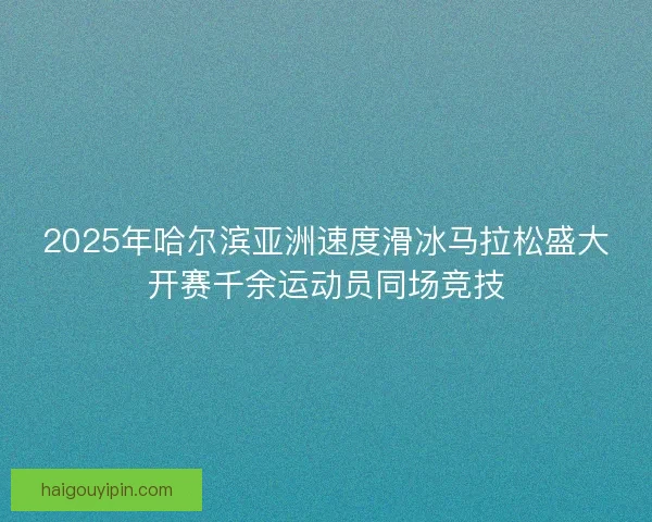 2025年哈尔滨亚洲速度滑冰马拉松盛大开赛千余运动员同场竞技