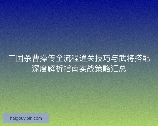 三国杀曹操传全流程通关技巧与武将搭配深度解析指南实战策略汇总 三国杀曹操传全流程通关技巧与武将搭配深度解析指南实战策略汇总