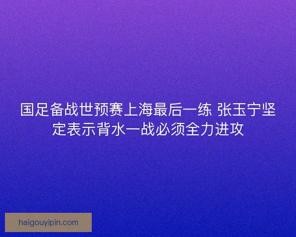 国足备战世预赛上海最后一练 张玉宁坚定表示背水一战必须全力进攻