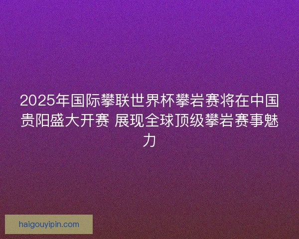 2025年国际攀联世界杯攀岩赛将在中国贵阳盛大开赛 展现全球顶级攀岩赛事魅力