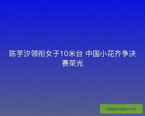 陈芋汐领衔女子10米台 中国小花齐争决赛荣光