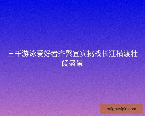 三千游泳爱好者齐聚宜宾挑战长江横渡壮阔盛景 三千游泳爱好者齐聚宜宾挑战长江横渡壮阔盛景