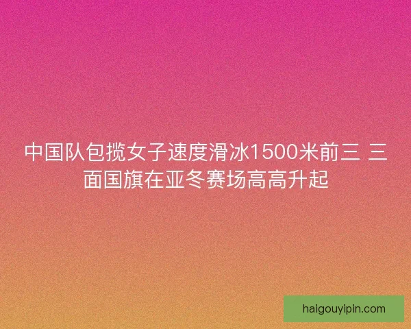 中国队包揽女子速度滑冰1500米前三 三面国旗在亚冬赛场高高升起 中国队包揽女子速度滑冰1500米前三 三面国旗在亚冬赛场高高升起