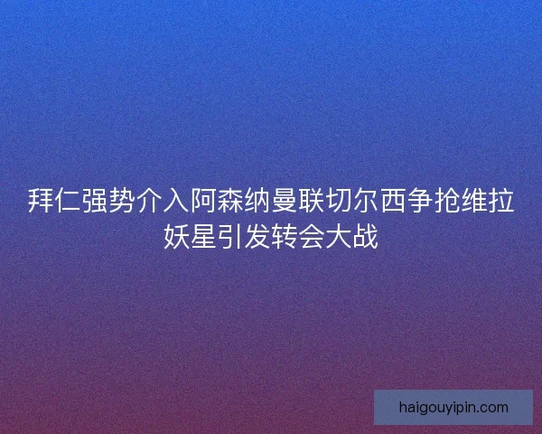 拜仁强势介入阿森纳曼联切尔西争抢维拉妖星引发转会大战