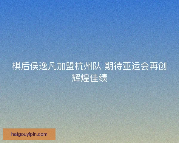 棋后侯逸凡加盟杭州队 期待亚运会再创辉煌佳绩 棋后侯逸凡加盟杭州队 期待亚运会再创辉煌佳绩