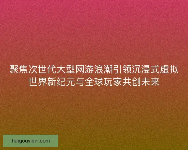 聚焦次世代大型网游浪潮引领沉浸式虚拟世界新纪元与全球玩家共创未来 聚焦次世代大型网游浪潮引领沉浸式虚拟世界新纪元与全球玩家共创未来