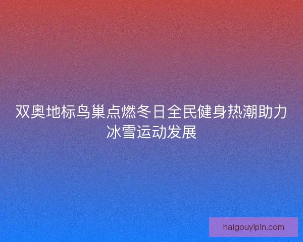双奥地标鸟巢点燃冬日全民健身热潮助力冰雪运动发展
