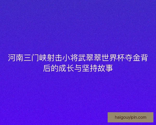 河南三门峡射击小将武翠翠世界杯夺金背后的成长与坚持故事