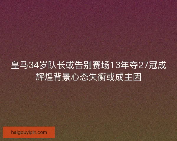 皇马34岁队长或告别赛场13年夺27冠成辉煌背景心态失衡或成主因
