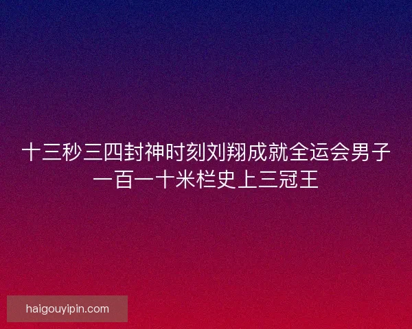 十三秒三四封神时刻刘翔成就全运会男子一百一十米栏史上三冠王