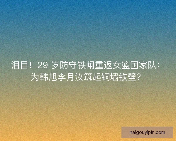 泪目！29 岁防守铁闸重返女篮国家队：为韩旭李月汝筑起铜墙铁壁？