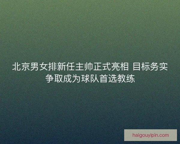 北京男女排新任主帅正式亮相 目标务实争取成为球队首选教练 北京男女排新任主帅正式亮相 目标务实争取成为球队首选教练