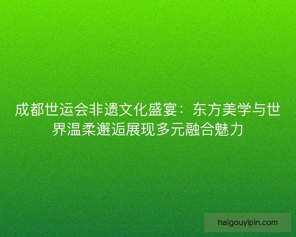 成都世运会非遗文化盛宴:东方美学与世界温柔邂逅展现多元融合魅力 成都世运会非遗文化盛宴:东方美学与世界温柔邂逅展现多元融合魅力