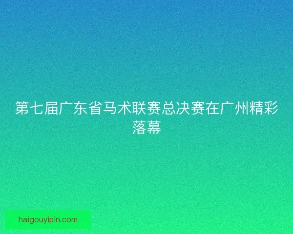 第七届广东省马术联赛总决赛在广州精彩落幕 第七届广东省马术联赛总决赛在广州精彩落幕