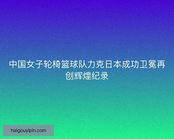 中国女子轮椅篮球队力克日本成功卫冕再创辉煌纪录