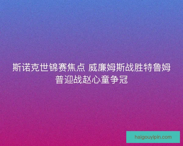 斯诺克世锦赛焦点 威廉姆斯战胜特鲁姆普迎战赵心童争冠 斯诺克世锦赛焦点 威廉姆斯战胜特鲁姆普迎战赵心童争冠