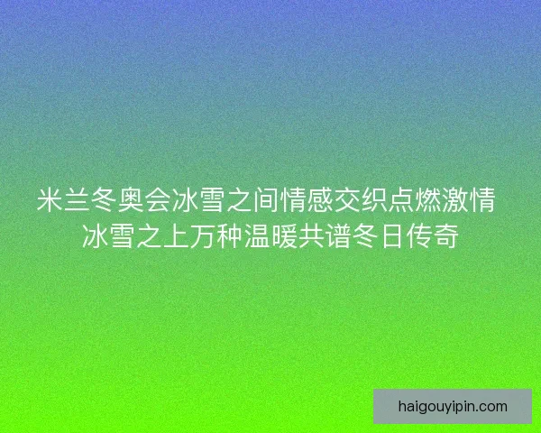 米兰冬奥会冰雪之间情感交织点燃激情 冰雪之上万种温暖共谱冬日传奇