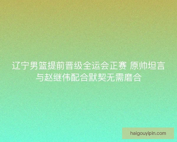 辽宁男篮提前晋级全运会正赛 原帅坦言与赵继伟配合默契无需磨合