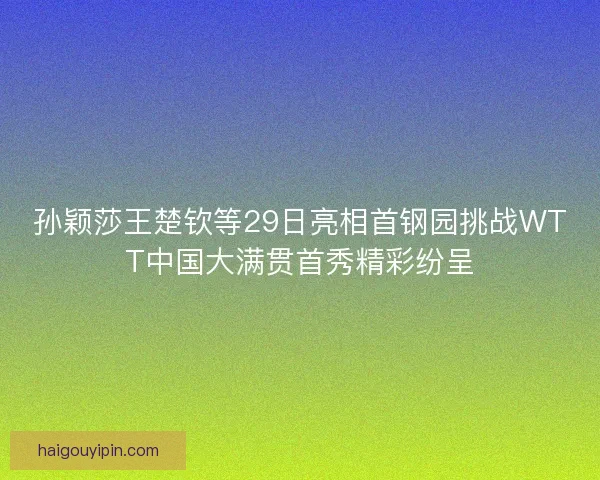 孙颖莎王楚钦等29日亮相首钢园挑战WTT中国大满贯首秀精彩纷呈