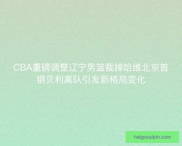 CBA重磅调整辽宁男篮裁掉哈维北京首钢贝利离队引发新格局变化