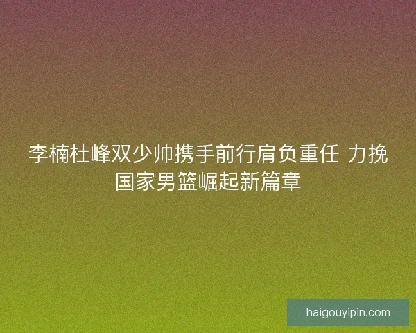 李楠杜峰双少帅携手前行肩负重任 力挽国家男篮崛起新篇章 李楠杜峰双少帅携手前行肩负重任 力挽国家男篮崛起新篇章