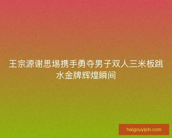 王宗源谢思埸携手勇夺男子双人三米板跳水金牌辉煌瞬间 王宗源谢思埸携手勇夺男子双人三米板跳水金牌辉煌瞬间