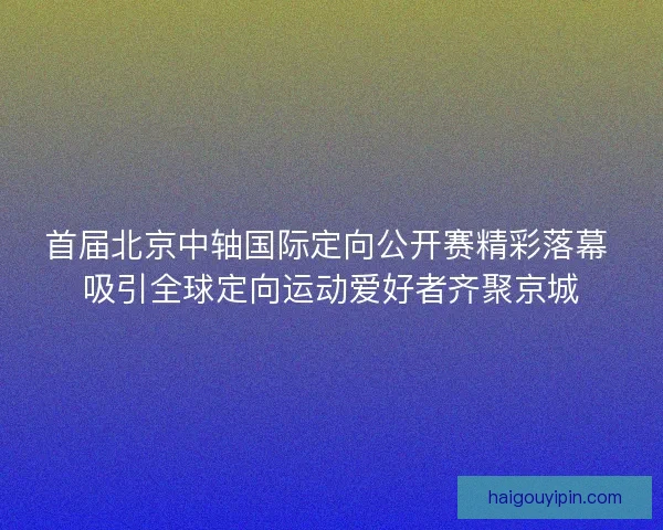 首届北京中轴国际定向公开赛精彩落幕 吸引全球定向运动爱好者齐聚京城 首届北京中轴国际定向公开赛精彩落幕 吸引全球定向运动爱好者齐聚京城