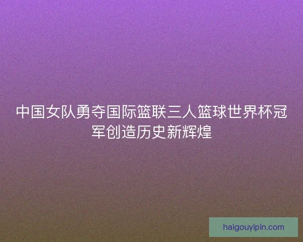 中国女队勇夺国际篮联三人篮球世界杯冠军创造历史新辉煌