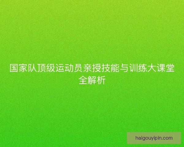 国家队顶级运动员亲授技能与训练大课堂全解析 国家队顶级运动员亲授技能与训练大课堂全解析